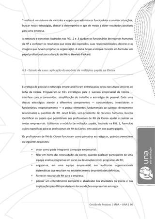 Gestão de Pessoas | MBA – UNA | 60
*Hoshin é um sistema de métodos e regras que estimula os funcionários a analisar situações,
buscar novas estratégias, checar o desempenho e agir de modo a obter resultados positivos
para uma empresa.
A estrutura e conceitos ilustrados nas FIG. .2 e .3 ajudam os funcionários de recursos humanos
da HP a conhecer os resultados que deles são esperados, suas responsabilidades, deveres e as
imagens que devem projetar na organização. A soma desses esforços consiste em formular um
papel profissional para a função de RH na Hewlett-Packard.
4.3 - Estudo de caso: aplicação do modelo de múltiplos papéis na Clorox
Estratégia de pessoal e estratégia empresarial foram entrelaçadas pelos executivos seniores de
linha da Clorox. Propuseram-se três estratégias para o sucesso empresarial da Clorox —
interface com o consumidor, simplificação do trabalho e estratégia de pessoal. Cada uma
dessas estratégias atende a diferentes componentes — consumidores, investidores e
funcionários, respectivamente — e possui elementos fundamentais ao sucesso, diretamente
relacionados a questões de RH. Janet Brady, vice-presidente de recursos humanos, buscou
identificar os papéis que permitiriam aos profissionais de RH da Clorox ajudar a realizar as
metas empresariais. Utilizando o módulo de múltiplos papéis, ilustrado na FIG. 1, formulou
ações específicas para os profissionais de RH da Clorox, em cada um dos quatro papéis.
Os profissionais de RH da Clorox funcionam como parceiros estratégicos, quando preenchem
os seguintes requisitos:
• atuar como parte integrante da equipe empresarial;
• falar em nome das necessidades da Clorox, quando qualquer participante de uma
equipe analisa programas em curso ou desenvolve novos programas de RH;
• engajar-se, em uma equipe empresarial, em auditorias organizacionais
sistemáticas que resultam no estabelecimento de prioridades definidas;
• fornecer recursos de RH para a empresa;
• possuir um entendimento completo e atualizado das atividades da Clorox e das
implicações para RH que derivam das condições empresariais em vigor.
 