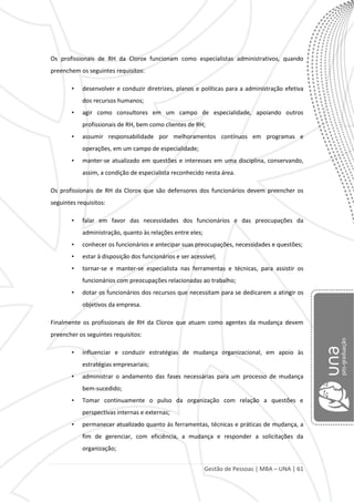 Gestão de Pessoas | MBA – UNA | 61
Os profissionais de RH da Clorox funcionam como especialistas administrativos, quando
preenchem os seguintes requisitos:
• desenvolver e conduzir diretrizes, planos e políticas para a administração efetiva
dos recursos humanos;
• agir como consultores em um campo de especialidade, apoiando outros
profissionais de RH, bem como clientes de RH;
• assumir responsabilidade por melhoramentos contínuos em programas e
operações, em um campo de especialidade;
• manter-se atualizado em questões e interesses em uma disciplina, conservando,
assim, a condição de especialista reconhecido nesta área.
Os profissionais de RH da Clorox que são defensores dos funcionários devem preencher os
seguintes requisitos:
• falar em favor das necessidades dos funcionários e das preocupações da
administração, quanto às relações entre eles;
• conhecer os funcionários e antecipar suas preocupações, necessidades e questões;
• estar à disposição dos funcionários e ser acessível;
• tornar-se e manter-se especialista nas ferramentas e técnicas, para assistir os
funcionários com preocupações relacionadas ao trabalho;
• dotar os funcionários dos recursos que necessitam para se dedicarem a atingir os
objetivos da empresa.
Finalmente os profissionais de RH da Clorox que atuam como agentes da mudança devem
preencher os seguintes requisitos:
• influenciar e conduzir estratégias de mudança organizacional, em apoio às
estratégias empresariais;
• administrar o andamento das fases necessárias para um processo de mudança
bem-sucedido;
• Tomar continuamente o pulso da organização com relação a questões e
perspectivas internas e externas;
• permanecer atualizado quanto às ferramentas, técnicas e práticas de mudança, a
fim de gerenciar, com eficiência, a mudança e responder a solicitações da
organização;
 