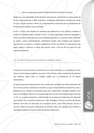 Gestão de Pessoas | MBA – UNA | 62
• educar a organização quanto a tendências de RH que afetam a empresa.
Brady criou uma organização de RH de classe internacional, convertendo os quatro papéis de
RH em comportamentos e ações específicos. Estabeleceu expectativas elevadas para aquilo
em que a função resultará e definiu os comportamentos necessários para os profissionais de
RH da empresa atingirem esses resultados.
A HP e a Clorox são exemplos de empresas que aplicaram em seus próprios contextos o
modelo de múltiplos papéis, ilustrado na FIG.1. As duas organizações utilizaram linguagem e
termos que foram elaborados para suas atividades específicas e, ao mesmo tempo, definiram
os papéis a serem desempenhados, identificaram papéis antes múltiplos que singulares,
especificaram as práticas e atributos profissionais de RH necessários ao desempenho dos
quatro papéis e utilizaram as ideias para discutir como a área de RH cria valor em suas
respectivas empresas.
4.4 - Parceiros Empresariais Desempenham Múltiplos Papéis
A função de recursos humanos necessita tornar-se mais profissional, e as experiências da HP,
Clorox e outras empresas sugerem que esta é a hora. Existem, ainda, experiências de empresas
que traduzem visões sobre os múltiplos papéis que os profissionais de RH devem
desempenhar.
O rótulo de parceiro empresarial tem sido, muitas vezes, atribuído aos atuais profissionais de
RH. O termo parceiro empresarial, entretanto, é quase sempre definido estritamente como o
profissional que trabalha com gerentes gerais para implementar estratégia (trabalha como
parceiro estratégico). Mesmo na concepção original da estrutura de múltiplos papéis (ilustrada
na FIG. 1), o papel que governa a administração de processos de longo prazo foi elaborado
como sendo o de um parceiro empresarial, e não estratégico, como se os termos não fossem
distintos. Com base em discussões com executivos de RH, como Peter Peterson, da HP, o
conceito original de parceiro empresarial foi alterado. Hoje, uma equação mais dinâmica e
abrangente substitui o conceito simples de parceiro empresarial.
 
