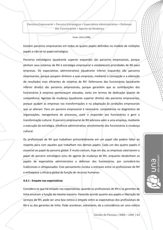 Gestão de Pessoas | MBA – UNA | 63
Fonte: Ulrich (1998)
Existem parceiros empresariais em todos os quatro papéis definidos no modelo de múltiplos
papéis e não só no papel estratégico.
Parceiros estratégicos (quadrante superior esquerdo) são parceiros empresariais, porque
alinham seus sistemas de RH à estratégia empresarial e estabelecem prioridades de RH para
empresas. Os especialistas administrativos (quadrante inferior esquerdo) são parceiros
empresariais, porque poupam dinheiro a suas empresas, mediante a concepção e a obtenção
de resultados mais eficientes de sistemas de RH. Defensores dos funcionários (quadrante
inferior direito) são parceiros empresariais, porque garantem que as contribuições dos
funcionários à empresa permaneçam elevadas, tanto em termos de dedicação quanto de
competência. Agentes da mudança (quadrante superior direito) são parceiros empresariais,
porque ajudam as empresas nas transformações e na adaptação às condições empresariais
que se alteram. Para ser parceiro empresarial é necessário: competência no diagnóstico de
organizações, reengenharia de processos, ouvir e responder aos funcionários e gerir a
transformação cultural. O parceiro empresarial de RH adiciona valor a uma empresa, mediante
a execução da estratégia, eficiência administrativa, envolvimento dos funcionários e mudança
cultural.
Os profissionais de RH que trabalham primordialmente em um papel não podem faltar ao
respeito para com aqueles que trabalham nos demais papéis. Cada um dos quatro papéis é
essencial ao papel da parceria global. É muito comum, hoje em dia, as empresas valorizarem o
papel de parceiro estratégico e/ou de agente da mudança de RH, enquanto desdenham os
papéis de especialista administrativo e defensor dos funcionários, por considerá-los
tradicionais e ultrapassados. Este pensamento conduz a entraves entre os profissionais de RH
e enfraquece a eficácia global da função de recursos humanos.
4.4.1 - Empate nas expectativas
Considera-se que há empate nas expectativas, quando os profissionais de RH e os gerentes de
linha encaram a função da mesma maneira. Havendo acordo quanto aos papéis e liberação de
serviços de RH, pode ser uma boa notícia o empate entre as expectativas dos profissionais de
RH e as dos gerentes de linha. Pode acontecer, entretanto, de a coincidência ser uma notícia
Parceiro Empresarial = Parceiro Estratégico + Especialista Administrativo + Defensor
dos Funcionários + Agente da Mudança
 