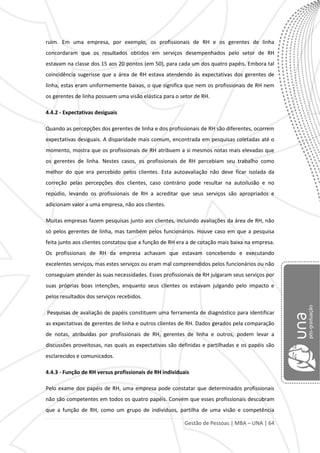 Gestão de Pessoas | MBA – UNA | 64
ruim. Em uma empresa, por exemplo, os profissionais de RH e os gerentes de linha
concordaram que os resultados obtidos em serviços desempenhados pelo setor de RH
estavam na classe dos 15 aos 20 pontos (em 50), para cada um dos quatro papéis. Embora tal
coincidência sugerisse que a área de RH estava atendendo às expectativas dos gerentes de
linha, estas eram uniformemente baixas, o que significa que nem os profissionais de RH nem
os gerentes de linha possuem uma visão elástica para o setor de RH.
4.4.2 - Expectativas desiguais
Quando as percepções dos gerentes de linha e dos profissionais de RH são diferentes, ocorrem
expectativas desiguais. A disparidade mais comum, encontrada em pesquisas coletadas até o
momento, mostra que os profissionais de RH atribuem a si mesmos notas mais elevadas que
os gerentes de linha. Nestes casos, os profissionais de RH percebiam seu trabalho como
melhor do que era percebido pelos clientes. Esta autoavaliação não deve ficar isolada da
correção pelas percepções dos clientes, caso contrário pode resultar na autoilusão e no
repúdio, levando os profissionais de RH a acreditar que seus serviços são apropriados e
adicionam valor a uma empresa, não aos clientes.
Muitas empresas fazem pesquisas junto aos clientes, incluindo avaliações da área de RH, não
só pelos gerentes de linha, mas também pelos funcionários. Houve caso em que a pesquisa
feita junto aos clientes constatou que a função de RH era a de cotação mais baixa na empresa.
Os profissionais de RH da empresa achavam que estavam concebendo e executando
excelentes serviços, mas estes serviços ou eram mal compreendidos pelos funcionários ou não
conseguiam atender às suas necessidades. Esses profissionais de RH julgaram seus serviços por
suas próprias boas intenções, enquanto seus clientes os estavam julgando pelo impacto e
pelos resultados dos serviços recebidos.
Pesquisas de avaliação de papéis constituem uma ferramenta de diagnóstico para identificar
as expectativas de gerentes de linha e outros clientes de RH. Dados gerados pela comparação
de notas, atribuídas por profissionais de RH, gerentes de linha e outros, podem levar a
discussões proveitosas, nas quais as expectativas são definidas e partilhadas e os papéis são
esclarecidos e comunicados.
4.4.3 - Função de RH versus profissionais de RH individuais
Pelo exame dos papéis de RH, uma empresa pode constatar que determinados profissionais
não são competentes em todos os quatro papéis. Convém que esses profissionais descubram
que a função de RH, como um grupo de indivíduos, partilha de uma visão e competência
 
