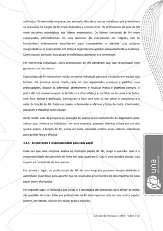 Gestão de Pessoas | MBA – UNA | 65
unificadas. Determinada empresa, por exemplo, descobriu que os indivíduos que preenchiam
os requisitos da função de RH eram dedicados e competentes. Os profissionais da área de RH
eram parceiros estratégicos dos líderes empresariais. Os líderes funcionais de RH eram
especialistas administrativos em seus domínios. Os especialistas em relações com os
funcionários efetivamente trabalhavam para compreender e atender suas próprias
necessidades e os especialistas em eficácia organizacional geriam adequadamente a mudança.
Como equipe, contudo, esse grupo de indivíduos talentosos era lamentável.
Em entrevistas individuais, esses profissionais de RH admitiram que não respeitavam nem
gostavam uns dos outros.
Especialistas de RH necessitam moldar o talento individual, para que o trabalho em equipe seja
factível. Na empresa acima citada, cada um dos especialistas começou a partilhar suas
preocupações, discutir as diferenças abertamente e focalizar metas e objetivos comuns. A
partir daí, foi possível superar as tensões e a desconfiança e partilhar os recursos e as lições,
com foco, tempo e dedicação. Começaram a falar com uma só voz sobre os propósitos e o
valor da função de RH. Cada um passou a demandar e efetivar a força do outro. Concluindo,
passaram a trabalhar como equipe.
Deste modo, usar da pesquisa de avaliação de papéis como instrumento de diagnóstico pode
indicar que, embora os indivíduos, em uma empresa, possuam talentos únicos em um dos
quatro papéis, a função de RH, como um todo, necessita unificar esses talentos individuais
para ganhar força e eficácia.
4.4.4 - Esclarecendo a responsabilidade para cada papel
Cada vez que uma empresa analisa os múltiplos papéis de RH, surge a questão: qual é a
responsabilidade dos gerentes de linha em cada quadrante? Esta é uma questão crucial, cuja
resposta é constituída de duas partes.
Em primeiro lugar, os profissionais de RH de uma empresa possuem responsabilidade e
autoridade específicas para garantir que os resultados provenientes do desempenho de cada
papel sejam alcançados.
Em segundo lugar, a realização das metas e a concepção dos processos para atingir as metas
são questões distintas. Cabe aos profissionais de RH desempenhar cada um dos quatro papéis;
podem, entretanto, não ter de realizar todo o trabalho.
 