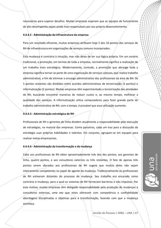 Gestão de Pessoas | MBA – UNA | 67
necessárias para superar desafios. Muitas empresas esperam que as equipes de funcionários
de alto desempenho sejam ainda mais responsáveis por seu próprio desenvolvimento.
4.4.4.2 - Administração da infraestrutura da empresa
Para um resultado eficiente, muitas empresas atribuem hoje 5 dos 10 pontos dos serviços de
RH de infraestrutura em organizações de serviços comuns incorporados.
Esta mudança é contrária à intuição, mas não deixa de ter sua lógica própria. Em um cenário
tradicional, a promoção, em termos de toda a empresa, normalmente significa a realização de
um trabalho mais estratégico. Modernamente, contudo, a promoção que abrange toda a
empresa significa tornar-se parte de uma organização de serviços comuns, que realiza trabalho
administrativo, a fim de eliminar o encargo administrativo dos profissionais da área de RH. Os
5 pontos restantes são divididos entre acordos administrativos de terceirização (3 pontos) e
informatização (2 pontos). Muitas empresas têm experimentado a terceirização das atividades
de RH, buscando encontrar maneiras de reduzir custos e, ao mesmo tempo, melhorar a
qualidade dos serviços. A informatização utiliza computadores para fazer grande parte do
trabalho administrativo de RH; com o tempo, é provável que essa utilização aumente.
4.4.4.3 - Administração estratégica de RH
Profissionais de RH e gerentes de linha dividem atualmente a responsabilidade pela execução
de estratégias, na maioria das empresas. Como parceiros, cada um traz para a discussão da
estratégia suas próprias habilidades e talentos. Em conjunto, agrupam-se em equipes para
realizar metas empresariais.
4.4.4.4 - Administração da transformação e da mudança
Cabe aos profissionais de RH obter aproximadamente três dos dez pontos; aos gerentes de
linha, quatro pontos, e aos consultores externos os três restantes. O fato de apenas três
pontos serem alocados aos profissionais de RH sugere que muitos deles não sejam
inteiramente competentes no papel de agente da mudança. Tradicionalmente os profissionais
de RH estiveram distantes do processo de mudança. Seu trabalho era encarado como
contrário à mudança, para a qual os sistemas de RH forneciam barreiras e não impulsos. Por
este motivo, muitas empresas têm delegado responsabilidade pela produção de mudanças a
consultores externos, uma vez que estes oferecem com competência e confiabilidade
abordagens disciplinadas e objetivas para a transformação, fazendo com que a mudança
aconteça.
 