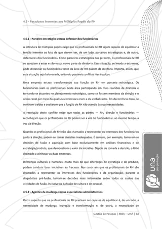 Gestão de Pessoas | MBA – UNA | 68
4.5 - Paradoxos Inerentes aos Múltiplos Papéis do RH
4.5.1 - Parceiro estratégico versus defensor dos funcionários
A estrutura de múltiplos papéis exige que os profissionais de RH sejam capazes de equilibrar a
tensão inerente ao fato de que devem ser, de um lado, parceiros estratégicos e, de outro,
defensores dos funcionários. Como parceiros estratégicos dos gerentes, os profissionais de RH
se associam a estes e são vistos como parte da diretoria. Essa situação, se levada a extremos,
pode distanciar os funcionários tanto da área de RH quanto da diretoria. Importa, assim, que
esta situação seja balanceada, evitando possíveis conflitos hierárquicos.
Uma empresa estava transformando sua função de RH em parceria estratégica. Os
funcionários viam os profissionais desta área participando em mais reuniões de diretoria e
tornando-se atuantes no planejamento estratégico, como se fossem membros da direção e o
único canal por meio do qual seus interesses eram a ela verbalizados. Em decorrência disso, se
sentiram traídos e avaliaram que a função de RH não atendia às suas necessidades.
A resolução deste conflito exige que todas as partes — RH, direção e funcionários —
reconheçam que os profissionais de RH podem ser a voz do funcionário e, ao mesmo tempo, a
voz da direção.
Quando os profissionais de RH não são chamados a representar os interesses dos funcionários
junto à direção, podem-se tomar decisões inadequadas. É comum, por exemplo, tomarem-se
decisões de fusão e aquisição com base exclusivamente em análises financeiras e de
estratégia/produto, que demonstram o valor da iniciativa. Depois de tomada a decisão, o RH é
chamado a alinhavar as duas empresas.
Diferenças culturais e humanas, muito mais do que diferenças de estratégia e de produto,
podem conduzir boas iniciativas ao fracasso. Nos casos em que os profissionais de RH são
chamados a representar os interesses dos funcionários e da organização, durante o
diagnóstico pré-fusão, tomam-se decisões mais informadas sobre todos os custos das
atividades de fusão, inclusive os da fusão de cultura e de pessoal.
4.5.2 - Agentes da mudança versus especialistas administrativos
Outro aspecto que os profissionais de RH precisam ser capazes de equilibrar é, de um lado, a
necessidade de mudança, inovação e transformação e, de outro, a necessidade de
 