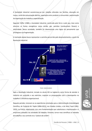 Gestão de Pessoas | MBA – UNA | 6
A Sociedade Industrial caracterizava-se por relações alteradas nas famílias, educação em
massa, canais de comunicação abertos, separação entre produtor e consumidor, padronização
da organização do trabalho e especialização.
Segundo Toffler (1980), a Sociedade Industrial, construída pelo ferro e pelo aço, teve como
alicerces as fontes energéticas como carvão, gás, petróleo (combustíveis fósseis) e
eletricidade. Nessa sociedade, também foi desenvolvida uma lógica de pensamento que
privilegiava sua fragmentação.
A ilustração abaixo busca representar o caminho percorrido pelo desenvolvimento, a partir da
Revolução Industrial:
Séc. XX
Séc IX Processo industrial
Munstemberg lança o livro “ Psychology
and Industrial Efficiency”
Interesse – seleção e o uso de teste
psicológicos busca por maximizar o
ajuste das pessoas aos cargos
1913
Frederick W. Taylor, Administração
cientifica, praticas organizacionais a fim de
aumentar a produtividade.
Henry Fayol defendia a
divisão do trabalho.
Ford utilizou toda a
sua teoria.
Fonte: material próprio
Após a Revolução Industrial, iniciada no século XIX na Inglaterra, como forma de atender à
indústria em ascensão e aos exércitos, surgiram as preocupações com o desempenho no
trabalho e a eficiência organizacional.
Naquele período, iniciaram-se as experiências orientadas para a Administração (metodologia)
Científica, de Frederick W. Taylor (1856-1915), nos Estados Unidos, e de Henri Fayol (1841-
1925), na França, objetivando criar uma fundamentação que substituísse a improvisação e o
empirismo utilizados nas atividades do trabalho. Portanto, tornar mais científicos os métodos
de trabalho e seu controle era a “palavra de ordem”.
 