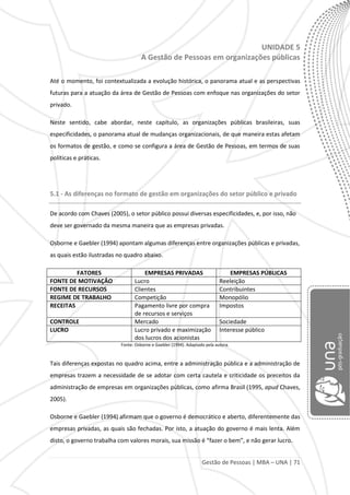 Gestão de Pessoas | MBA – UNA | 71
UNIDADE 5
A Gestão de Pessoas em organizações públicas
Até o momento, foi contextualizada a evolução histórica, o panorama atual e as perspectivas
futuras para a atuação da área de Gestão de Pessoas com enfoque nas organizações do setor
privado.
Neste sentido, cabe abordar, neste capítulo, as organizações públicas brasileiras, suas
especificidades, o panorama atual de mudanças organizacionais, de que maneira estas afetam
os formatos de gestão, e como se configura a área de Gestão de Pessoas, em termos de suas
políticas e práticas.
5.1 - As diferenças no formato de gestão em organizações do setor público e privado
De acordo com Chaves (2005), o setor público possui diversas especificidades, e, por isso, não
deve ser governado da mesma maneira que as empresas privadas.
Osborne e Gaebler (1994) apontam algumas diferenças entre organizações públicas e privadas,
as quais estão ilustradas no quadro abaixo.
FATORES EMPRESAS PRIVADAS EMPRESAS PÚBLICAS
FONTE DE MOTIVAÇÃO Lucro Reeleição
FONTE DE RECURSOS Clientes Contribuintes
REGIME DE TRABALHO Competição Monopólio
RECEITAS Pagamento livre por compra
de recursos e serviços
Impostos
CONTROLE Mercado Sociedade
LUCRO Lucro privado e maximização
dos lucros dos acionistas
Interesse público
Fonte: Osborne e Gaebler (1994). Adaptado pela autora.
Tais diferenças expostas no quadro acima, entre a administração pública e a administração de
empresas trazem a necessidade de se adotar com certa cautela e criticidade os preceitos da
administração de empresas em organizações públicas, como afirma Brasil (1995, apud Chaves,
2005).
Osborne e Gaebler (1994) afirmam que o governo é democrático e aberto, diferentemente das
empresas privadas, as quais são fechadas. Por isto, a atuação do governo é mais lenta. Além
disto, o governo trabalha com valores morais, sua missão é “fazer o bem”, e não gerar lucro.
 
