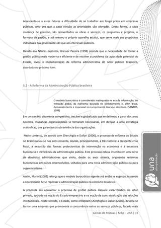 Gestão de Pessoas | MBA – UNA | 72
Acrescenta-se a estes fatores a dificuldade de se trabalhar em longo prazo em empresas
públicas, uma vez que a cada eleição as prioridades são alteradas. Dessa forma, a cada
mudança de governo, são reinventados as obras e serviços, os programas e projetos, o
formato de gestão, e até mesmo o próprio aparelho estatal, que serve mais aos propósitos
individuais dos governantes do que aos interesses públicos.
Devido aos fatores expostos, Bresser Pereira (1998) postula que a necessidade de tornar a
gestão pública mais moderna e eficiente e de resolver o problema da capacidade gerencial do
Estado, levou à implementação da reforma administrativa do setor público brasileiro,
abordada no próximo item.
5.2 - A Reforma da Administração Pública brasileira
O modelo burocrático é considerado inadequado na era da informação, do
mercado global, da economia baseada no conhecimento e, além disso,
demasiado lento e impessoal no cumprimento dos seus objetivos. (SANTOS,
1999)
Em um cenário altamente competitivo, instável e globalizado que se delineou a partir dos anos
noventa, mudanças organizacionais se tornaram necessárias, em direção a uma estratégia
mais eficaz, que garantam a sobrevivência das organizações.
Neste contexto, de acordo com Cherchiglia e Dallari (2006), o processo de reforma do Estado
no Brasil iniciou-se nos anos noventa, devido, principalmente, a três fatores: a crescente crise
fiscal, a exaustão das formas protecionistas de intervenção na economia e à excessiva
burocracia e ineficiência da administração pública. Este processo estava inserido em uma série
de doutrinas administrativas que vinha, desde os anos oitenta, originando reformas
burocráticas em países desenvolvidos, voltadas para uma nova administração pública ou para
o gerencialismo.
Assim, Marini (2002) reforça que o modelo burocrático vigente até então se esgotou, trazendo
a necessidade de se repensar a administração pública no contexto brasileiro.
A proposta era aproximar o processo de gestão pública daquele característico do setor
privado, apoiada na noção do Estado-empresário e na noção de contratualização das relações
institucionais. Neste sentido, o Estado, como enfatizam Cherchiglia e Dallari (2006), deveria se
tornar uma empresa que promoveria a concorrência entre os serviços públicos, focado mais
 