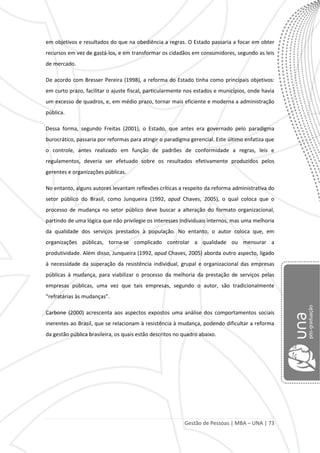 Gestão de Pessoas | MBA – UNA | 73
em objetivos e resultados do que na obediência a regras. O Estado passaria a focar em obter
recursos em vez de gastá-los, e em transformar os cidadãos em consumidores, segundo as leis
de mercado.
De acordo com Bresser Pereira (1998), a reforma do Estado tinha como principais objetivos:
em curto prazo, facilitar o ajuste fiscal, particularmente nos estados e municípios, onde havia
um excesso de quadros, e, em médio prazo, tornar mais eficiente e moderna a administração
pública.
Dessa forma, segundo Freitas (2001), o Estado, que antes era governado pelo paradigma
burocrático, passaria por reformas para atingir o paradigma gerencial. Este último enfatiza que
o controle, antes realizado em função de padrões de conformidade a regras, leis e
regulamentos, deveria ser efetuado sobre os resultados efetivamente produzidos pelos
gerentes e organizações públicas.
No entanto, alguns autores levantam reflexões críticas a respeito da reforma administrativa do
setor público do Brasil, como Junqueira (1992, apud Chaves, 2005), o qual coloca que o
processo de mudança no setor público deve buscar a alteração do formato organizacional,
partindo de uma lógica que não privilegie os interesses individuais internos, mas uma melhoria
da qualidade dos serviços prestados à população. No entanto, o autor coloca que, em
organizações públicas, torna-se complicado controlar a qualidade ou mensurar a
produtividade. Além disso, Junqueira (1992, apud Chaves, 2005) aborda outro aspecto, ligado
à necessidade da superação da resistência individual, grupal e organizacional das empresas
públicas à mudança, para viabilizar o processo da melhoria da prestação de serviços pelas
empresas públicas, uma vez que tais empresas, segundo o autor, são tradicionalmente
“refratárias às mudanças”.
Carbone (2000) acrescenta aos aspectos expostos uma análise dos comportamentos sociais
inerentes ao Brasil, que se relacionam à resistência à mudança, podendo dificultar a reforma
da gestão pública brasileira, os quais estão descritos no quadro abaixo.
 