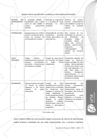 Gestão de Pessoas | MBA – UNA | 75
Quadro: Fatores que dificultam a mudança no setor público (continuação)
AVERSÃO AOS
EMPREENDEDOR
ES
A sociedade dividida e
estratificada, onde o papel
social de cada cidadão é
sempre previamente
definido
Restrição ao surgi-mento
e à ascensão de novas
lideranças no meio
produtivo.
Ausência de compor-
tamento empreende-dor
para modificar e se opor ao
modelo de produção
vigente.
PATERNALISMO Apaziguamento de conflitos
sociais e econômicos decor-
rentes do processo de
centralização de ri-quezas.
Amenização de con-flitos
econômicos, ge-rando
núcleos parti-culares de
apoio polí-tico.
Alto controle da mo-
vimentação de pes-soal e
da distribuição de
empregos, cargos e
comissões, dentro da
lógica dos interes-ses
políticos determi-nantes.
Surgimento dos
“administradores de
plantão” da má-quina
pública.
LEVAR
VANTAGEM
Estado histórica e
tradicionalmente po-deroso,
opressor, nor-matizador,
autoritário e determinante
do cotidiano no cidadão.
Criação de meca-nismos
de “inversão” em relação
ao poder formal
estabelecido.
Permanente vingança em
relação ao opres-sor,
tirando vantagem da coisa
pública. Des-consideração
do bom senso (tudo o que
não está legalizado é le-
gal). Ética dúbia, ne-
potismo, fisiologismo,
apadrinhamento e in-
termediação genera-lizada
de fatores e serviços.
REFORMISMO Disputas históricas de poder
no interior da própria
oligarquia e de outros
sistemas de poder
dominantes.
Criação de clima
favorável junto à opi-nião
pública, para a promoção
de mudan-ças que
viabilizem o exercício do
poder. Redefinição e
recom-posição dos pactos
de lealdade. Desqua-
lificação da gestão
adversária passada.
Reconstrução a partir de
valores e para-digmas
maquiados.
Desconsideração dos
avanços conquista-dos,
descontinuidade
administrativa, perda de
tecnologia e des-confiança
generali-zada.
Corporativismo como
obstáculo à mu-dança e
mecanismo de proteção à
tec-nocracia.
Fonte: Carbone, 2000.
Assim, Carbone (2000) cita como possíveis reações ao processo de reforma da administração
pública brasileira: hostilidade dos que estão comprometidos com a estrutura tradicional
 