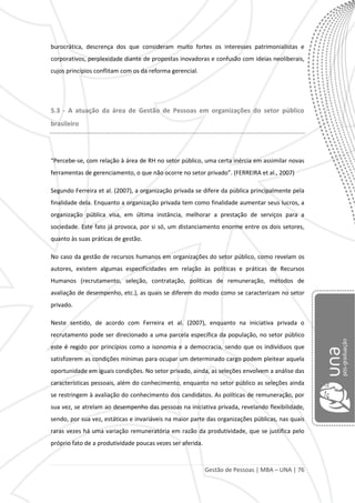Gestão de Pessoas | MBA – UNA | 76
burocrática, descrença dos que consideram muito fortes os interesses patrimonialistas e
corporativos, perplexidade diante de propostas inovadoras e confusão com ideias neoliberais,
cujos princípios conflitam com os da reforma gerencial.
5.3 - A atuação da área de Gestão de Pessoas em organizações do setor público
brasileiro
“Percebe-se, com relação à área de RH no setor público, uma certa inércia em assimilar novas
ferramentas de gerenciamento, o que não ocorre no setor privado”. (FERREIRA et al., 2007)
Segundo Ferreira et al. (2007), a organização privada se difere da pública principalmente pela
finalidade dela. Enquanto a organização privada tem como finalidade aumentar seus lucros, a
organização pública visa, em última instância, melhorar a prestação de serviços para a
sociedade. Este fato já provoca, por si só, um distanciamento enorme entre os dois setores,
quanto às suas práticas de gestão.
No caso da gestão de recursos humanos em organizações do setor público, como revelam os
autores, existem algumas especificidades em relação às políticas e práticas de Recursos
Humanos (recrutamento, seleção, contratação, políticas de remuneração, métodos de
avaliação de desempenho, etc.), as quais se diferem do modo como se caracterizam no setor
privado.
Neste sentido, de acordo com Ferreira et al. (2007), enquanto na iniciativa privada o
recrutamento pode ser direcionado a uma parcela específica da população, no setor público
este é regido por princípios como a isonomia e a democracia, sendo que os indivíduos que
satisfizerem as condições mínimas para ocupar um determinado cargo podem pleitear aquela
oportunidade em iguais condições. No setor privado, ainda, as seleções envolvem a análise das
características pessoais, além do conhecimento, enquanto no setor público as seleções ainda
se restringem à avaliação do conhecimento dos candidatos. As políticas de remuneração, por
sua vez, se atrelam ao desempenho das pessoas na iniciativa privada, revelando flexibilidade,
sendo, por sua vez, estáticas e invariáveis na maior parte das organizações públicas, nas quais
raras vezes há uma variação remuneratória em razão da produtividade, que se justifica pelo
próprio fato de a produtividade poucas vezes ser aferida.
 