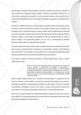Gestão de Pessoas | MBA – UNA | 77
No que tange à avaliação de desempenho, as diferenças também são enormes. Enquanto no
setor privado ela é largamente usada, atrelada a benefícios, promoções, prêmios, etc., no
setor público, praticamente não existe, na maior parte das empresas, até porque não há um
mecanismo que identifique qual a contribuição do indivíduo ou grupo para o resultado final da
empresa.
Ferreira et al. (2007) avaliam que os setores público e privado somente se aproximam quanto
às políticas e práticas de Recursos Humanos no que tange à tentativa de uma atuação mais
estratégica, junto à cúpula das empresas, embora revelem que tal atuação está mais favorável
às empresas privadas, devido ao fato de possuírem departamentos estruturados de Recursos
Humanos, embora a terceirização das atividades de Recursos Humanos esteja em voga em
muitas empresas. Nas organizações públicas, por sua vez, as coordenações de Recursos
Humanos priorizam garantir o bem-estar dos servidores.
Os autores acrescentam que, se existe ainda um grande esforço da área de Recursos Humanos
para ocupar um posicionamento de destaque nas organizações privadas, tal dificuldade se
torna ainda maior e mais complexa no setor público, pois a maior parte das organizações ainda
não possui departamentos estruturados de gestão de recursos humanos.
Em relação às políticas de Recursos Humanos na administração pública, Farias e Gaetani
(2002), postulam que:
Uma série de temas permanece pendente de equacionamento na esfera de
recursos humanos: a problemática de avaliação de desempenho, a
competitividade dos salários das carreiras estratégicas, a institucionalização
de programas destinados a aperfeiçoamento e progressão nas carreiras, a
regularização da figura do emprego público e a incorporação da variável
recursos humanos nos processos de planejamento e orçamentação. (FARIAS
& GAETANI, 2002).
Farias e Gaetani (2002) colocam que a tentativa de profissionalizar a atuação da área de
Recursos Humanos no setor público se tornará mais importante na medida em que houver a
prioridade de aumentar a produtividade do trabalho no setor público, de modo a aumentar
sua qualidade e abrangência e diminuir seus custos, e ao passo que existirem investimentos
continuados na construção de capacidades institucionais e na qualificação de pessoas.
Além disso, os autores colocam que a profissionalização da atuação dos recursos humanos no
setor público é um processo permanente que requer contínua capacitação institucional, capaz
de favorecer os seguintes princípios básicos:
 