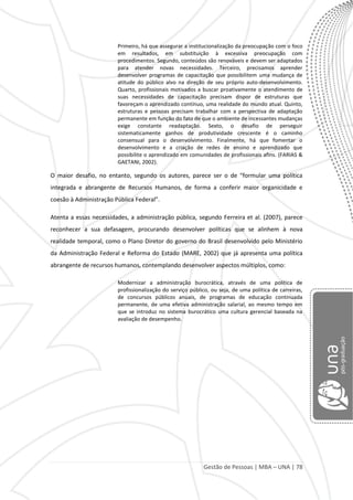 Gestão de Pessoas | MBA – UNA | 78
Primeiro, há que assegurar a institucionalização da preocupação com o foco
em resultados, em substituição à excessiva preocupação com
procedimentos. Segundo, conteúdos são renováveis e devem ser adaptados
para atender novas necessidades. Terceiro, precisamos aprender
desenvolver programas de capacitação que possibilitem uma mudança de
atitude do público alvo na direção de seu próprio auto-desenvolvimento.
Quarto, profissionais motivados a buscar proativamente o atendimento de
suas necessidades de capacitação precisam dispor de estruturas que
favoreçam o aprendizado contínuo, uma realidade do mundo atual. Quinto,
estruturas e pessoas precisam trabalhar com a perspectiva de adaptação
permanente em função do fato de que o ambiente de incessantes mudanças
exige constante readaptação. Sexto, o desafio de perseguir
sistematicamente ganhos de produtividade crescente é o caminho
consensual para o desenvolvimento. Finalmente, há que fomentar o
desenvolvimento e a criação de redes de ensino e aprendizado que
possibilite o aprendizado em comunidades de profissionais afins. (FARIAS &
GAETANI, 2002).
O maior desafio, no entanto, segundo os autores, parece ser o de “formular uma política
integrada e abrangente de Recursos Humanos, de forma a conferir maior organicidade e
coesão à Administração Pública Federal”.
Atenta a essas necessidades, a administração pública, segundo Ferreira et al. (2007), parece
reconhecer a sua defasagem, procurando desenvolver políticas que se alinhem à nova
realidade temporal, como o Plano Diretor do governo do Brasil desenvolvido pelo Ministério
da Administração Federal e Reforma do Estado (MARE, 2002) que já apresenta uma política
abrangente de recursos humanos, contemplando desenvolver aspectos múltiplos, como:
Modernizar a administração burocrática, através de uma política de
profissionalização do serviço público, ou seja, de uma política de carreiras,
de concursos públicos anuais, de programas de educação continuada
permanente, de uma efetiva administração salarial, ao mesmo tempo em
que se introduz no sistema burocrático uma cultura gerencial baseada na
avaliação de desempenho.
 