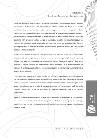 Gestão de Pessoas | MBA – UNA | 79
UNIDADE 6
Gestão de Pessoas por Competências
Conforme abordado anteriormente, devido às constantes transformações sociais, políticas,
econômicas e culturais que vêm ocorrendo nas últimas décadas no Brasil e no mundo,
vivencia-se um momento de muitas transformações no mundo corporativo. Estas
transformações têm exigido que as empresas repensem e atualizem seus modelos de gestão
organizacional e, consequentemente, de gestão de pessoas. Neste cenário em que a ênfase é o
equilíbrio entre preços, produtos, serviços e qualidades, o capital intelectual começou a ser
reconhecido como um grande diferencial nas empresas, como um ativo intangível (recurso
estratégico para o alcance dos resultados empresariais). A gestão de pessoas, em tal contexto,
passou a ser mais valorizada.
Diante deste cenário, Guimarães (1997) considera que “parece haver um consenso entre
estudiosos da teoria organizacional de que o sucesso de uma organização é, cada vez mais,
influenciado pela sua capacidade de implementar formas flexíveis de gestão”. Em outras
palavras, o grande desafio das organizações, neste momento, é o desenvolvimento de
modelos de gestão que possibilitem a constante adequação às transformações, como forma de
garantir a sobrevivência.
Assim, surgiu um programa de modernização que privilegiou a gestão por competências como
um dos caminhos apontados pelos estudiosos das organizações para flexibilizar a gestão e
valorizar as pessoas como decisivas a um desempenho eficiente e eficaz na organização. Vários
autores mencionam que a gestão de pessoas com base em competências pode ser vista,
também, como uma forma de aproximar os objetivos organizacionais e os pessoais
(profissionais).
A gestão de pessoas por competências visa, então, identificar e desenvolver as competências
necessárias em nível individual, coletivo e organizacional. Pode levar a organização a alcançar
e até mesmo superar os resultados empresariais desejados, reforçando o papel estratégico do
processo de RH.
 