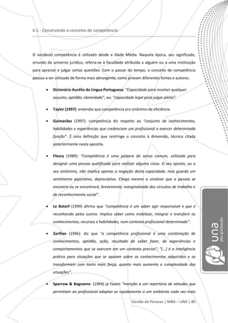 Gestão de Pessoas | MBA – UNA | 80
6.1 - Construindo o conceito de competência
O vocábulo competência é utilizado desde a Idade Média. Naquela época, seu significado,
oriundo do universo jurídico, referia-se à faculdade atribuída a alguém ou a uma instituição
para apreciar e julgar certas questões. Com o passar do tempo, o conceito de competência
passou a ser utilizado de forma mais abrangente, como provam diferentes fontes e autores.
Dicionário Aurélio da Língua Portuguesa: “Capacidade para resolver qualquer
assunto, aptidão, idoneidade”, ou: “capacidade legal para julgar pleito”.
Taylor (1997): entendia que competência era sinônimo de eficiência.
Guimarães (1997): competência diz respeito ao “conjunto de conhecimentos,
habilidades e experiências que credenciam um profissional a exercer determinada
função”. É uma definição que restringe o conceito à dimensão, técnica citada
anteriormente nesta apostila.
Fleury (1989): “Competência é uma palavra do senso comum, utilizada para
designar uma pessoa qualificada para realizar alguma coisa. O seu oposto, ou o
seu antônimo, não implica apenas a negação desta capacidade, mas guarda um
sentimento pejorativo, depreciativo. Chega mesmo a sinalizar que a pessoa se
encontra ou se encontrará, brevemente, marginalizada dos circuitos de trabalho e
de reconhecimento social”.
Le Boterf (1999) afirma que “competência é um saber agir responsável e que é
reconhecido pelos outros. Implica saber como mobilizar, integrar e transferir os
conhecimentos, recursos e habilidades, num contexto profissional determinado”.
Zarifian (1996): diz que “a competência profissional é uma combinação de
conhecimentos, aptidão, ação, resultado de saber fazer, de experiências e
comportamentos que se exercem em um contexto preciso”; “*...+ é a inteligência
prática para situações que se apoiam sobre os conhecimentos adquiridos e os
transformam com tanto mais força, quanto mais aumenta a complexidade das
situações”.
Sparrow & Bognamo: (1994) já fazem “menção a um repertório de atitudes que
permitiam ao profissional adaptar-se rapidamente a um ambiente cada vez mais
 