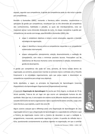 Gestão de Pessoas | MBA – UNA | 82
equipes, segundo suas competências. A gestão de competências pode ou não incluir a gestão
por competências.
Brandão e Guimarães (2001), revisando a literatura sobre conceitos, características e
aplicações da gestão por competências, ressaltaram que as três dimensões da competência
são: conhecimentos, habilidades e atitudes, as quais são interdependentes, visto ser
impossível pensar numa dimensão dissociada da outra. As etapas necessárias à gestão por
competências, de acordo com Ienaga, apud Brandão e Guimarães (2001), são:
etapa 1: estabelecer objetivos e metas a serem alcançados, segundo a intenção
estratégica da organização;
etapa 2: identificar a lacuna entre as competências requeridas e as competências
evidenciadas internamente;
etapas subsequentes: planejamento; seleção; desenvolvimento; e avaliação de
competências, com vistas a minimizar possíveis lacunas. Pressupõem uso de
subsistemas de Recursos Humanos como recrutamento e seleção, treinamento e
gestão de desempenho.
A gestão por competência não pode ser vista, portanto, de forma isolada dentro da
organização; ao contrário, precisa estar inserida no contexto macro e alinhada com a Filosofia
Empresarial e às estratégias organizacionais, para que possa captar e desenvolver as
competências necessárias para atingir seus objetivos.
Serão abordados, a seguir, os princípios da Organização de Aprendizagem (Learning
Organization) e da Aprendizagem Organizacional (Organizational Learning).
A expressão Organização de Aprendizagem foi escrita por Chris Argyris, na década de 70 do
século passado. Trata-se de um lugar em que ocorre um aprendizado humano de alta
qualidade. Mais que isso, é uma espécie de sistema social diferente daquele vislumbrado pelo
conceito dominante da teoria organizacional. Após o aparecimento deste conceito, surgiu uma
vasta literatura, que explodiu, a partir dos anos 90.
Alguns autores colocam que a diferença entre uma Organização de Aprendizagem de uma
organização comum é que a Organização de Aprendizagem é a capacidade de confrontar o que
a história da organização mostra com a história de desordem na qual a realidade é,
perigosamente, mascarada, aparentando segurança e ordem. A questão da reflexão vem à
tona, questionando constantemente as práticas vigentes na organização, em que o controle
 