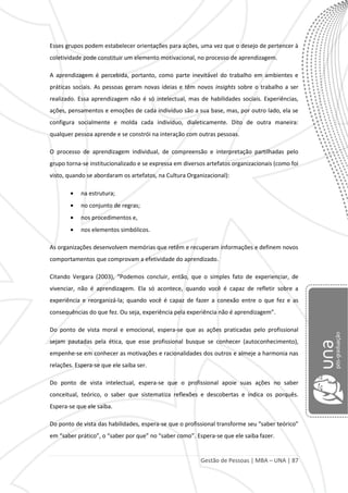 Gestão de Pessoas | MBA – UNA | 87
Esses grupos podem estabelecer orientações para ações, uma vez que o desejo de pertencer à
coletividade pode constituir um elemento motivacional, no processo de aprendizagem.
A aprendizagem é percebida, portanto, como parte inevitável do trabalho em ambientes e
práticas sociais. As pessoas geram novas ideias e têm novos insights sobre o trabalho a ser
realizado. Essa aprendizagem não é só intelectual, mas de habilidades sociais. Experiências,
ações, pensamentos e emoções de cada indivíduo são a sua base, mas, por outro lado, ela se
configura socialmente e molda cada indivíduo, dialeticamente. Dito de outra maneira:
qualquer pessoa aprende e se constrói na interação com outras pessoas.
O processo de aprendizagem individual, de compreensão e interpretação partilhadas pelo
grupo torna-se institucionalizado e se expressa em diversos artefatos organizacionais (como foi
visto, quando se abordaram os artefatos, na Cultura Organizacional):
na estrutura;
no conjunto de regras;
nos procedimentos e,
nos elementos simbólicos.
As organizações desenvolvem memórias que retêm e recuperam informações e definem novos
comportamentos que comprovam a efetividade do aprendizado.
Citando Vergara (2003), “Podemos concluir, então, que o simples fato de experienciar, de
vivenciar, não é aprendizagem. Ela só acontece, quando você é capaz de refletir sobre a
experiência e reorganizá-la; quando você é capaz de fazer a conexão entre o que fez e as
consequências do que fez. Ou seja, experiência pela experiência não é aprendizagem”.
Do ponto de vista moral e emocional, espera-se que as ações praticadas pelo profissional
sejam pautadas pela ética, que esse profissional busque se conhecer (autoconhecimento),
empenhe-se em conhecer as motivações e racionalidades dos outros e almeje a harmonia nas
relações. Espera-se que ele saiba ser.
Do ponto de vista intelectual, espera-se que o profissional apoie suas ações no saber
conceitual, teórico, o saber que sistematiza reflexões e descobertas e indica os porquês.
Espera-se que ele saiba.
Do ponto de vista das habilidades, espera-se que o profissional transforme seu “saber teórico”
em “saber prático”, o “saber por que” no “saber como”. Espera-se que ele saiba fazer.
 