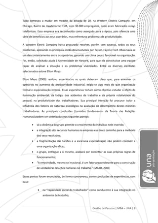 Gestão de Pessoas | MBA – UNA | 8
Tudo começou a mudar em meados da década de 20, na Western Electric Company, em
Chicago, Bairro de Hawtehorne, EUA, com 30.000 empregados, onde eram fabricados relays
telefônicos. Essa empresa era reconhecida como avançada para a época, pois oferecia uma
série de benefícios aos seus operários, mas enfrentava problemas de produtividade.
A Western Eletric Company havia procurado resolver, porém sem sucesso, todos os seus
problemas, aplicando os princípios então desenvolvidos por Taylor, Fayol e Ford. Observava-se
um descontentamento entre os operários, gerando um clima pouco favorável na organização.
Foi, então, solicitada ajuda à Universidade de Harvard, para que ela constituísse uma equipe
capaz de analisar a situação e os problemas vivenciados. Entre os diversos cientistas
selecionados estava Elton Mayo.
Elton Mayo (2003) realizou experiências as quais deixaram claro que, para envolver os
operários no aumento da produtividade industrial, exigia-se algo mais do que organização
formal e especialização intensa. Essas experiências tinham como objetivo estudar o efeito da
iluminação ambiental, da fadiga, dos acidentes de trabalho e da própria rotatividade do
pessoal, na produtividade dos trabalhadores. Sua principal intenção foi procurar isolar a
influência dos fatores de natureza psicológica na avaliação do desempenho destes mesmos
trabalhadores. As principais conclusões (tornadas fundamentos da Teoria das Relações
Humanas) podem ser sintetizadas nos seguintes pontos:
só a dinâmica do grupo permite o crescimento do indivíduo nele inserido;
a integração dos recursos humanos na empresa é o único caminho para a melhoria
dos seus resultados;
a fragmentação das tarefas e a excessiva especialização não podem conduzir a
uma organização eficaz;
o grupo, entregue a si mesmo, acabará por encontrar as suas próprias regras de
funcionamento;
“A emotividade, mesmo se irracional, é um fator preponderante para a construção
de verdadeiras relações humanas no trabalho.” (MAYO, 2003)
Esses pontos foram enunciados, de forma controversa, como conclusões de experiências, com
base:
na “capacidade social do trabalhador” como conducente à sua integração no
ambiente de trabalho;
 