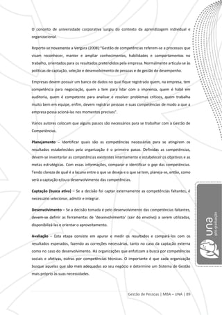 Gestão de Pessoas | MBA – UNA | 89
O conceito de universidade corporativa surgiu do contexto da aprendizagem individual e
organizacional.
Reporte-se novamente a Vergara (2008):“Gestão de competências referem-se a processos que
visam reconhecer, manter e ampliar conhecimentos, habilidades e comportamentos no
trabalho, orientados para os resultados pretendidos pela empresa. Normalmente articula-se às
políticas de captação, seleção e desenvolvimento de pessoas e de gestão de desempenho.
Empresas devem possuir um banco de dados no qual fique registrado quem, na empresa, tem
competência para negociação, quem a tem para lidar com a imprensa, quem é hábil em
auditoria, quem é competente para analisar e resolver problemas críticos, quem trabalha
muito bem em equipe, enfim, devem registrar pessoas e suas competências de modo a que a
empresa possa acioná-las nos momentos precisos”.
Vários autores colocam que alguns passos são necessários para se trabalhar com a Gestão de
Competências.
Planejamento – Identificar quais são as competências necessárias para se atingirem os
resultados estabelecidos pela organização é o primeiro passo. Definidas as competências,
devem-se inventariar as competências existentes internamente e estabelecer os objetivos e as
metas estratégicas. Com essas informações, comparar e identificar o gap das competências.
Tendo clareza de qual é a lacuna entre o que se deseja e o que se tem, planeja-se, então, como
será a captação e/ou o desenvolvimento das competências.
Captação (busca ativa) – Se a decisão foi captar externamente as competências faltantes, é
necessário selecionar, admitir e integrar.
Desenvolvimento – Se a decisão tomada é pelo desenvolvimento das competências faltantes,
devem-se definir as ferramentas de ‘desenvolvimento’ (sair do envolvo) a serem utilizadas,
disponibilizá-las e orientar o aproveitamento.
Avaliação – Esta etapa consiste em apurar e medir os resultados e compará-los com os
resultados esperados, fazendo as correções necessárias, tanto no caso da captação externa
como no caso do desenvolvimento. Há organizações que enfatizam a busca por competências
sociais e afetivas, outras por competências técnicas. O importante é que cada organização
busque aquelas que são mais adequadas ao seu negócio e determine um Sistema de Gestão
mais próprio às suas necessidades.
 