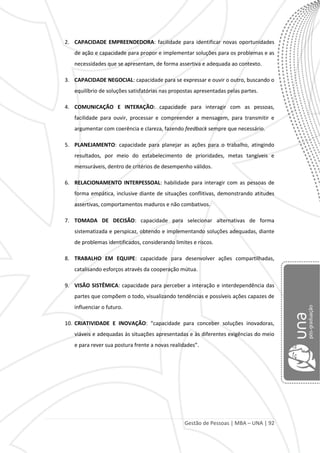 Gestão de Pessoas | MBA – UNA | 92
2. CAPACIDADE EMPREENDEDORA: facilidade para identificar novas oportunidades
de ação e capacidade para propor e implementar soluções para os problemas e as
necessidades que se apresentam, de forma assertiva e adequada ao contexto.
3. CAPACIDADE NEGOCIAL: capacidade para se expressar e ouvir o outro, buscando o
equilíbrio de soluções satisfatórias nas propostas apresentadas pelas partes.
4. COMUNICAÇÃO E INTERAÇÃO: capacidade para interagir com as pessoas,
facilidade para ouvir, processar e compreender a mensagem, para transmitir e
argumentar com coerência e clareza, fazendo feedback sempre que necessário.
5. PLANEJAMENTO: capacidade para planejar as ações para o trabalho, atingindo
resultados, por meio do estabelecimento de prioridades, metas tangíveis e
mensuráveis, dentro de critérios de desempenho válidos.
6. RELACIONAMENTO INTERPESSOAL: habilidade para interagir com as pessoas de
forma empática, inclusive diante de situações conflitivas, demonstrando atitudes
assertivas, comportamentos maduros e não combativos.
7. TOMADA DE DECISÃO: capacidade para selecionar alternativas de forma
sistematizada e perspicaz, obtendo e implementando soluções adequadas, diante
de problemas identificados, considerando limites e riscos.
8. TRABALHO EM EQUIPE: capacidade para desenvolver ações compartilhadas,
catalisando esforços através da cooperação mútua.
9. VISÃO SISTÊMICA: capacidade para perceber a interação e interdependência das
partes que compõem o todo, visualizando tendências e possíveis ações capazes de
influenciar o futuro.
10. CRIATIVIDADE E INOVAÇÃO: “capacidade para conceber soluções inovadoras,
viáveis e adequadas às situações apresentadas e às diferentes exigências do meio
e para rever sua postura frente a novas realidades”.
 