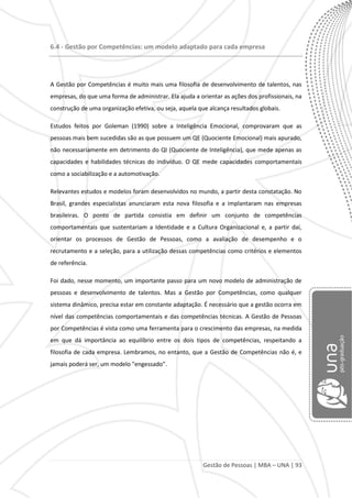 Gestão de Pessoas | MBA – UNA | 93
6.4 - Gestão por Competências: um modelo adaptado para cada empresa
A Gestão por Competências é muito mais uma filosofia de desenvolvimento de talentos, nas
empresas, do que uma forma de administrar. Ela ajuda a orientar as ações dos profissionais, na
construção de uma organização efetiva, ou seja, aquela que alcança resultados globais.
Estudos feitos por Goleman (1990) sobre a Inteligência Emocional, comprovaram que as
pessoas mais bem sucedidas são as que possuem um QE (Quociente Emocional) mais apurado,
não necessariamente em detrimento do QI (Quociente de Inteligência), que mede apenas as
capacidades e habilidades técnicas do indivíduo. O QE mede capacidades comportamentais
como a sociabilização e a automotivação.
Relevantes estudos e modelos foram desenvolvidos no mundo, a partir desta constatação. No
Brasil, grandes especialistas anunciaram esta nova filosofia e a implantaram nas empresas
brasileiras. O ponto de partida consistia em definir um conjunto de competências
comportamentais que sustentariam a Identidade e a Cultura Organizacional e, a partir daí,
orientar os processos de Gestão de Pessoas, como a avaliação de desempenho e o
recrutamento e a seleção, para a utilização dessas competências como critérios e elementos
de referência.
Foi dado, nesse momento, um importante passo para um novo modelo de administração de
pessoas e desenvolvimento de talentos. Mas a Gestão por Competências, como qualquer
sistema dinâmico, precisa estar em constante adaptação. É necessário que a gestão ocorra em
nível das competências comportamentais e das competências técnicas. A Gestão de Pessoas
por Competências é vista como uma ferramenta para o crescimento das empresas, na medida
em que dá importância ao equilíbrio entre os dois tipos de competências, respeitando a
filosofia de cada empresa. Lembramos, no entanto, que a Gestão de Competências não é, e
jamais poderá ser, um modelo "engessado”.
 
