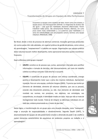 Gestão de Pessoas | MBA – UNA | 94
UNIDADE 7
Transformação de Grupos em Equipes de Alta Performance
Encaramos as equipes como alcateias de lobos. Assim como uma alcateia, a
equipe possui uma hierarquia bem definida: os integrantes da alcateia não
são iguais – cada qual tem habilidades altamente diferenciadas. Porém
trabalham todos juntos. São extremamente flexíveis. Ademais, em curto
prazo existe muita solidariedade [...] se pudermos casar habilidades e o
senso de individualidade com um propósito comum, teremos uma equipe
imbatível. (PRAHALAD, 1998)
No Brasil, desde o início do processo de abertura comercial, inovações gerenciais produzidas
em outros países têm sido adotadas, em especial práticas de gestão de pessoas, como cultura
de aprendizagem, “empowerment” e trabalho em equipe. Organizações que adotam práticas
desta natureza buscam melhor desempenho, tanto operacional-executivo quanto econômico-
financeiro.
Qual a diferença entre grupo e equipe?
• GRUPO: constitui-se de pessoas que, juntas, apresentam interação para partilhar
informações e tomada de decisões, não necessariamente, por meio de trabalho
coletivo ou esforço conjunto. Cada área faz a sua parte.
• EQUIPE: é constituída de grupos de pessoas com esforço coordenado, sinergia
positiva e desempenho maior que a soma dos insumos individuais. Apresentam
inovação. Para ser uma equipe, conforme Vergara (2003), “é preciso que tenha um
elemento de identidade, elemento de natureza simbólica, que una as pessoas,
estando elas fisicamente próximas, ou não. Esse elemento de identidade está
revelado nas normas, nos processos, nos objetivos, nas estratégias, nas
competências, na situação. A identidade irradia um valor. Veja que não se trata de
homogeneizar todo mundo. Trata-se de integrar as diferenças individuais em um
todo que, embora preservando-as, é maior do que elas”.
Nesta lógica, a transformação de um grupo para uma situação desejada, como “teamwork”,
exige a assunção de responsabilidades e amadurecimento. Segundo Zanelli (1997), “o
desenvolvimento de equipes de alta performance envolve a dimensão do poder e do conflito e
outros elementos característicos da arquitetura de ambientes propícios ao trabalho e à
aprendizagem”.
 