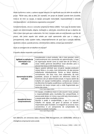 Gestão de Pessoas | MBA – UNA | 95
Ainda conforme o autor, a palavra equipe adquiriu um significado que vai além do sentido do
grupo. “Neste caso, não se fala, por exemplo, em grupo de futebol; quando bem sucedido,
trata-se de time ou equipe. A equipe pressupõe maturidade, responsabilidade e elevada
interdependência – um fenômeno organizativo consciente”.
Complementando, cita-se o consultor empresarial Matos (2003): “num jogo de futebol todos
jogam com determinação, alegria, motivação e, sobretudo, consciência de que o objetivo do
time é fazer mais gols que o adversário. Por isso, e porque cada um está fazendo o que lhe dá
prazer, não existe aquela luta velada por estar aparecendo mais que o colega e,
principalmente, todos ajudam todos, independentemente de qual seja a posição definida,
ajudando a atacar, quando preciso, e fortalecendo a defesa, sempre que necessário”.
Quais as vantagens de se trabalhar em equipe?
O quadro abaixo responde a esta questão:
Agilidade na captação de
informações e sua
utilização
Considerando o atual contexto, não é mais possível, como
tradicionalmente tem acontecido em administração, o topo
da organização decidir como as coisas têm de ser feitas, o
corpo médio gerencial decodificar essas decisões para o
pessoal das bases e este implementá-las.
Apresentação de ideias
mais ricas
Alguns autores admitem que, no geral, equipes produzem
menos ideias e, às vezes, mais lentamente, do que pessoas
trabalhando individualmente. Porém as ideias coletivas,
normalmente, são mais ricas, mais elaboradas, de mais
qualidade, porque se baseiam em diferentes visões do
fenômeno sob um determinado estudo. A riqueza advém do
trabalho em equipe multidisciplinar, composta por pessoas
de diferentes formações acadêmicas e profissionais. A todo o
momento ela busca romper com a visão fragmentada que
temos das coisas.
Fonte: Sylvia Vergara (2003)
Fonte: Sylvia Vergara (2003)
Karl Albrecht, em entrevista dada a Revista HSM Management, em 10/09/2008, refere-se à
inteligência empresarial como sendo
Assunção de riscos e
comprometimento
Em equipe, a tendência maior é a de assumir riscos, porque
a responsabilidade pelos resultados fica compartilhada. A
pessoa pode deixar vir à tona o que está nela interiorizado e
a equipe pode obter resultados criativos.
Quando o poder é compartilhado, o que é o caso do
trabalho em equipe, em geral as pessoas se sentem
responsáveis pelo resultado e se engajam no processo. Essa
característica é um componente de cumplicidade. As
pessoas se sentem motivadas.
 