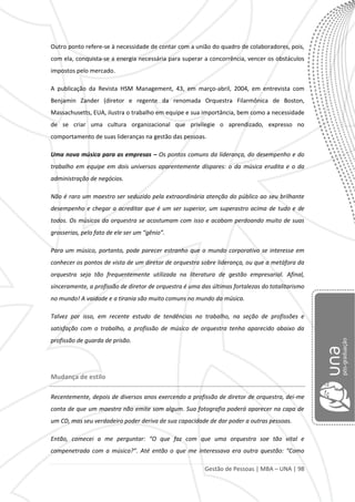 Gestão de Pessoas | MBA – UNA | 98
Outro ponto refere-se à necessidade de contar com a união do quadro de colaboradores, pois,
com ela, conquista-se a energia necessária para superar a concorrência, vencer os obstáculos
impostos pelo mercado.
A publicação da Revista HSM Management, 43, em março-abril, 2004, em entrevista com
Benjamin Zander (diretor e regente da renomada Orquestra Filarmônica de Boston,
Massachusetts, EUA, ilustra o trabalho em equipe e sua importância, bem como a necessidade
de se criar uma cultura organizacional que privilegie o aprendizado, expresso no
comportamento de suas lideranças na gestão das pessoas.
Uma nova música para as empresas – Os pontos comuns da liderança, do desempenho e do
trabalho em equipe em dois universos aparentemente díspares: o da música erudita e o da
administração de negócios.
Não é raro um maestro ser seduzido pela extraordinária atenção do público ao seu brilhante
desempenho e chegar a acreditar que é um ser superior, um superastro acima de tudo e de
todos. Os músicos da orquestra se acostumam com isso e acabam perdoando muito de suas
grosserias, pelo fato de ele ser um “gênio”.
Para um músico, portanto, pode parecer estranho que o mundo corporativo se interesse em
conhecer os pontos de vista de um diretor de orquestra sobre liderança, ou que a metáfora da
orquestra seja tão frequentemente utilizada na literatura de gestão empresarial. Afinal,
sinceramente, a profissão de diretor de orquestra é uma das últimas fortalezas do totalitarismo
no mundo! A vaidade e a tirania são muito comuns no mundo da música.
Talvez por isso, em recente estudo de tendências no trabalho, na seção de profissões e
satisfação com o trabalho, a profissão de músico de orquestra tenha aparecido abaixo da
profissão de guarda de prisão.
Mudança de estilo
Recentemente, depois de diversos anos exercendo a profissão de diretor de orquestra, dei-me
conta de que um maestro não emite som algum. Sua fotografia poderá aparecer na capa de
um CD, mas seu verdadeiro poder deriva de sua capacidade de dar poder a outras pessoas.
Então, comecei a me perguntar: “O que faz com que uma orquestra soe tão vital e
compenetrada com a música?”. Até então o que me interessava era outra questão: “Como
 