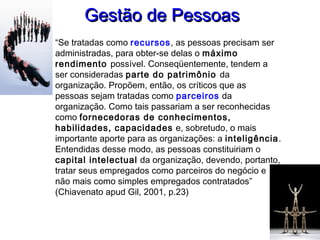 Gestão de PessoasGestão de Pessoas
“Se tratadas como recursos, as pessoas precisam ser
administradas, para obter-se delas o máximo
rendimento possível. Conseqüentemente, tendem a
ser consideradas parte do patrimônio da
organização. Propõem, então, os críticos que as
pessoas sejam tratadas como parceiros da
organização. Como tais passariam a ser reconhecidas
como fornecedoras de conhecimentos,
habilidades, capacidades e, sobretudo, o mais
importante aporte para as organizações: a inteligência.
Entendidas desse modo, as pessoas constituiriam o
capital intelectual da organização, devendo, portanto,
tratar seus empregados como parceiros do negócio e
não mais como simples empregados contratados”
(Chiavenato apud Gil, 2001, p.23)
 