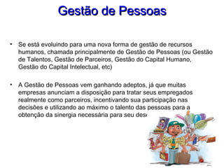 Gestão de PessoasGestão de Pessoas
• Se está evoluindo para uma nova forma de gestão de recursos
humanos, chamada principalmente de Gestão de Pessoas (ou Gestão
de Talentos, Gestão de Parceiros, Gestão do Capital Humano,
Gestão do Capital Intelectual, etc)
• A Gestão de Pessoas vem ganhando adeptos, já que muitas
empresas anunciam a disposição para tratar seus empregados
realmente como parceiros, incentivando sua participação nas
decisões e utilizando ao máximo o talento das pessoas para a
obtenção da sinergia necessária para seu desenvolvimento
 