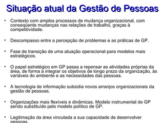 Situação atual da Gestão de PessoasSituação atual da Gestão de Pessoas
• Contexto com amplos processos de mudança organizacional, com
conseqüente mudanças nas relações de trabalho, graças à
competitividade.
• Descompasso entre a percepção de problemas e as práticas de GP.
• Fase de transição de uma atuação operacional para modelos mais
estratégicos.
• O papel estratégico em GP passa a repensar as atividades próprias da
área, de forma a integrar os objetivos de longo prazo da organização, às
variáveis do ambiente e as necessidades das pessoas.
• A tecnologia de informação subsidia novos arranjos organizacionais da
gestão de pessoas.
• Organizações mais flexíveis e dinâmicas. Modelo instrumental de GP
sendo substituído pelo modelo político de GP.
• Legitimação da área vinculada a sua capacidade de desenvolver
 