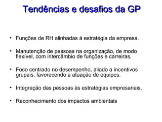 Tendências e desafios da GPTendências e desafios da GP
• Funções de RH alinhadas á estratégia da empresa.
• Manutenção de pessoas na organização, de modo
flexível, com intercâmbio de funções e carreiras.
• Foco centrado no desempenho, aliado a incentivos
grupais, favorecendo a atuação de equipes.
• Integração das pessoas às estratégias empresariais.
• Reconhecimento dos impactos ambientais
 