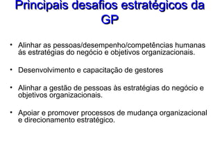 Principais desafios estratégicos daPrincipais desafios estratégicos da
GPGP
• Alinhar as pessoas/desempenho/competências humanas
ás estratégias do negócio e objetivos organizacionais.
• Desenvolvimento e capacitação de gestores
• Alinhar a gestão de pessoas às estratégias do negócio e
objetivos organizacionais.
• Apoiar e promover processos de mudança organizacional
e direcionamento estratégico.
 