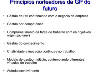 Princípios norteadores da GP doPrincípios norteadores da GP do
futurofuturo
• Gestão de RH contribuindo com o negócio da empresa
• Gestão por competência
• Comprometimento da força de trabalho com os objetivos
organizacionais
• Gestão do conhecimento
• Criatividade e inovação contínuas no trabalho
• Modelo de gestão múltiplo, contemplando diferentes
vínculos de trabalho
• Autodesenvolvimento
 