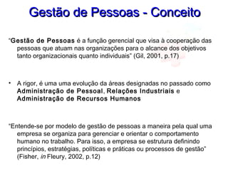 Gestão de Pessoas - ConceitoGestão de Pessoas - Conceito
“Gestão de Pessoas é a função gerencial que visa à cooperação das
pessoas que atuam nas organizações para o alcance dos objetivos
tanto organizacionais quanto individuais” (Gil, 2001, p.17)
• A rigor, é uma uma evolução da áreas designadas no passado como
Administração de Pessoal, Relações Industriais e
Administração de Recursos Humanos
“Entende-se por modelo de gestão de pessoas a maneira pela qual uma
empresa se organiza para gerenciar e orientar o comportamento
humano no trabalho. Para isso, a empresa se estrutura definindo
princípios, estratégias, políticas e práticas ou processos de gestão”
(Fisher, in Fleury, 2002, p.12)
 