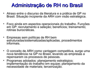 Administração de RH no BrasilAdministração de RH no Brasil
• Atraso entre o discurso da literatura e a prática de GP no
Brasil. Situação incipiente da ARH com visão estratégica.
• Foco ainda em aspectos operacionais do trabalho. Funções
em GP: recrutamento e seleção; benefícios; treinamento;
rotinas burocráticas.
• Empresas sem políticas de RH bem
estruturadas/sistematizadas/aplicadas, procedimentos
informais.
• O conceito de ARH como vantagem competitiva, surge uma
nova tendência na GP no Brasil, levando as empresas a
repensarem os processos de pessoas.
• Programas adotados: planejamento estratégico;
implementação do trabalho em equipe; planejamento da
necessidade de materiais; terceirização.
 