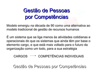 Gestão de Pessoas por CompetênciasGestão de Pessoas por Competências
Gestão de PessoasGestão de Pessoas
por Competênciaspor Competências
Modelo emergiu na década de 90 como uma alternativa ao
modelo tradicional de gestão de recursos humanos
É um sistema que se liga menos às atividades cotidianas e
operacionais do que os sistemas que ainda têm por base o
elemento cargo, e que está mais voltado para o futuro da
organização como um todo, para a sua estratégia
CARGOS COMPETÊNCIAS INDIVIDUAIS
 