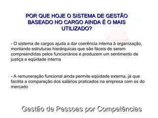 Gestão de Pessoas por CompetênciasGestão de Pessoas por Competências
POR QUE HOJE O SISTEMA DE GESTÃOPOR QUE HOJE O SISTEMA DE GESTÃO
BASEADO NO CARGO AINDA É O MAISBASEADO NO CARGO AINDA É O MAIS
UTILIZADO?UTILIZADO?
- O sistema de cargos ajuda a dar coerência interna à organização,
montando estruturas hierárquicas que são fáceis de serem
compreendidas pelos funcionários e produzem um sentimento de
justiça e eqüidade interna
- A remuneração funcional ainda permite eqüidade externa, já que
facilita a comparação dos salários praticados na empresa com os do
mercado
 
