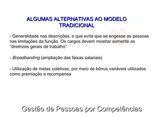 Gestão de Pessoas por CompetênciasGestão de Pessoas por Competências
ALGUMAS ALTERNATIVAS AO MODELOALGUMAS ALTERNATIVAS AO MODELO
TRADICIONALTRADICIONAL
- Generalidade nas descrições, o que evita que se engesse as pessoas
nas limitações da função. Os cargos devem mostrar somente as
“diretrizes gerais de trabalho”
- Broadbanding (ampliação das faixas salariais)
- Utilização de metas coletivas, por meio de bônus variáveis utilizados
como premiação e recompensa
 