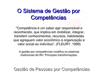Gestão de Pessoas por CompetênciasGestão de Pessoas por Competências
O Sistema de Gestão porO Sistema de Gestão por
CompetênciasCompetências
"Competência é um saber agir responsável e
reconhecido, que implica em mobilizar, integrar,
transferir conhecimentos, recursos, habilidades
que agreguem valor econômico à organização e
valor social ao indivíduo”. (FLEURY, 1999)
A gestão por competências modifica os sistemas
tradicionais de RH. Principais transformações:
 
