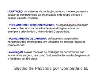 Gestão de Pessoas por CompetênciasGestão de Pessoas por Competências
- CAPTAÇÃO:CAPTAÇÃO: os sistemas de captação, no novo modelo, passam a
buscar as competências da organização e do grupo em que a
pessoa vai estar inserida.
- TREINAMENTO E DESENVOLVIMENTO:TREINAMENTO E DESENVOLVIMENTO: as organizações começam
a desenvolver novos conceitos de aprendizagem, como por
exemplo a criação das Universidades Corporativas.
- PLANEJAMENTO DE CARREIRA:PLANEJAMENTO DE CARREIRA: enfoque nas progressões
horizontais dos empregados, em um plano de carreira “ligado às
competências”
- AVALIAÇÃO:- AVALIAÇÃO: Novos modelos de avaliação da performance dos
funcionários surgem, tais como “auto-avaliação, avaliação gerencial
e feedback de 360 graus”
 
