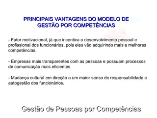 Gestão de Pessoas por CompetênciasGestão de Pessoas por Competências
PRINCIPAIS VANTAGENS DO MODELO DEPRINCIPAIS VANTAGENS DO MODELO DE
GESTÃO POR COMPETÊNCIASGESTÃO POR COMPETÊNCIAS
- Fator motivacional, já que incentiva o desenvolvimento pessoal e
profissional dos funcionários, pois eles vão adquirindo mais e melhores
competências.
- Empresas mais transparentes com as pessoas e possuam processos
de comunicação mais eficientes
- Mudança cultural em direção a um maior senso de responsabilidade e
autogestão dos funcionários.
 