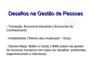 Desafios na Gestão de PessoasDesafios na Gestão de Pessoas
- Transição: Economia Industrial x Economia do
Conhecimento
- Instabilidade (“fetiche das mudanças” - Grey)
- Gómez-Mejia, Balkin e Cardy (1998) tratam da gestão
de recursos humanos com base em desafios: ambientais,
organizacionais e individuais.
 