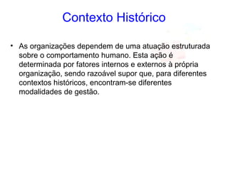 Contexto Histórico
• As organizações dependem de uma atuação estruturada
sobre o comportamento humano. Esta ação é
determinada por fatores internos e externos à própria
organização, sendo razoável supor que, para diferentes
contextos históricos, encontram-se diferentes
modalidades de gestão.
 