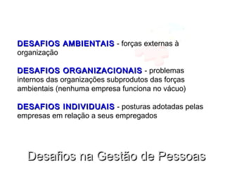 DESAFIOS AMBIENTAISDESAFIOS AMBIENTAIS - forças externas à
organização
DESAFIOS ORGANIZACIONAISDESAFIOS ORGANIZACIONAIS - problemas
internos das organizações subprodutos das forças
ambientais (nenhuma empresa funciona no vácuo)
DESAFIOS INDIVIDUAISDESAFIOS INDIVIDUAIS - posturas adotadas pelas
empresas em relação a seus empregados
Desafios na Gestão de PessoasDesafios na Gestão de Pessoas
 