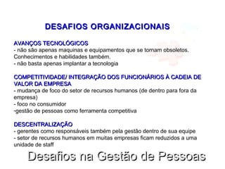 DESAFIOS ORGANIZACIONAISDESAFIOS ORGANIZACIONAIS
AVANÇOS TECNOLÓGICOSAVANÇOS TECNOLÓGICOS
- não são apenas maquinas e equipamentos que se tornam obsoletos.
Conhecimentos e habilidades também.
- não basta apenas implantar a tecnologia
COMPETITIVIDADE/ INTEGRAÇÃO DOS FUNCIONÁRIOS À CADEIA DECOMPETITIVIDADE/ INTEGRAÇÃO DOS FUNCIONÁRIOS À CADEIA DE
VALOR DA EMPRESAVALOR DA EMPRESA
- mudança de foco do setor de recursos humanos (de dentro para fora da
empresa)
- foco no consumidor
-gestão de pessoas como ferramenta competitiva
DESCENTRALIZAÇÃODESCENTRALIZAÇÃO
- gerentes como responsáveis também pela gestão dentro de sua equipe
- setor de recursos humanos em muitas empresas ficam reduzidos a uma
unidade de staff
Desafios na Gestão de PessoasDesafios na Gestão de Pessoas
 