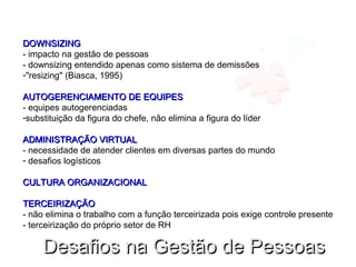 DOWNSIZINGDOWNSIZING
- impacto na gestão de pessoas
- downsizing entendido apenas como sistema de demissões
-"resizing" (Biasca, 1995)
AUTOGERENCIAMENTO DE EQUIPESAUTOGERENCIAMENTO DE EQUIPES
- equipes autogerenciadas
-substituição da figura do chefe, não elimina a figura do líder
ADMINISTRAÇÃO VIRTUALADMINISTRAÇÃO VIRTUAL
- necessidade de atender clientes em diversas partes do mundo
- desafios logísticos
CULTURA ORGANIZACIONALCULTURA ORGANIZACIONAL
TERCEIRIZAÇÃOTERCEIRIZAÇÃO
- não elimina o trabalho com a função terceirizada pois exige controle presente
- terceirização do próprio setor de RH
Desafios na Gestão de PessoasDesafios na Gestão de Pessoas
 