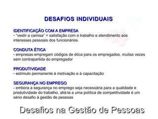 DESAFIOS INDIVIDUAISDESAFIOS INDIVIDUAIS
IDENTIFICAÇÃO COM A EMPRESAIDENTIFICAÇÃO COM A EMPRESA
- “vestir a camisa” = satisfação com o trabalho e atendimento aos
interesses pessoais dos funcionários
CONDUTA ÉTICACONDUTA ÉTICA
- empresas empregam códigos de ética para os empregados, muitas vezes
sem contrapartida do empregador
PRODUTIVIDADEPRODUTIVIDADE
- estímulo permanente à motivação e à capacitação
SEGURANÇA NO EMPREGOSEGURANÇA NO EMPREGO
- embora a segurança no emprego seja necessária para a qualidade e
produtividade do trabalho, aliá-la a uma política de competitividade é um
sério desafio à gestão de pessoas
Desafios na Gestão de PessoasDesafios na Gestão de Pessoas
 