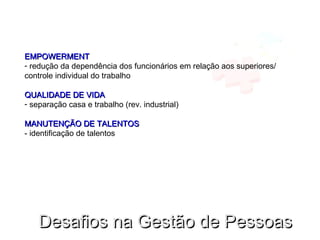 EMPOWERMENTEMPOWERMENT
- redução da dependência dos funcionários em relação aos superiores/
controle individual do trabalho
QUALIDADE DE VIDAQUALIDADE DE VIDA
- separação casa e trabalho (rev. industrial)
MANUTENÇÃO DE TALENTOSMANUTENÇÃO DE TALENTOS
- identificação de talentos
Desafios na Gestão de PessoasDesafios na Gestão de Pessoas
 