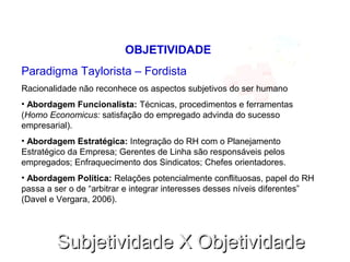Subjetividade X ObjetividadeSubjetividade X Objetividade
OBJETIVIDADE
Paradigma Taylorista – Fordista
Racionalidade não reconhece os aspectos subjetivos do ser humano
• Abordagem Funcionalista: Técnicas, procedimentos e ferramentas
(Homo Economicus: satisfação do empregado advinda do sucesso
empresarial).
• Abordagem Estratégica: Integração do RH com o Planejamento
Estratégico da Empresa; Gerentes de Linha são responsáveis pelos
empregados; Enfraquecimento dos Sindicatos; Chefes orientadores.
• Abordagem Política: Relações potencialmente conflituosas, papel do RH
passa a ser o de “arbitrar e integrar interesses desses níveis diferentes”
(Davel e Vergara, 2006).
 