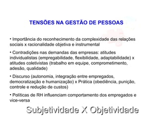 Subjetividade X ObjetividadeSubjetividade X Objetividade
TENSÕES NA GESTÃO DE PESSOAS
• Importância do reconhecimento da complexidade das relações
sociais x racionalidade objetiva e instrumental
• Contradições nas demandas das empresas: atitudes
individualistas (empregabilidade, flexibilidade, adaptabilidade) x
atitudes coletivistas (trabalho em equipe, comprometimento,
adesão, qualidade)
• Discurso (autonomia, integração entre empregados,
democratização e humanização) x Prática (obediência, punição,
controle e redução de custos)
• Políticas de RH influenciam comportamento dos empregados e
vice-versa
 